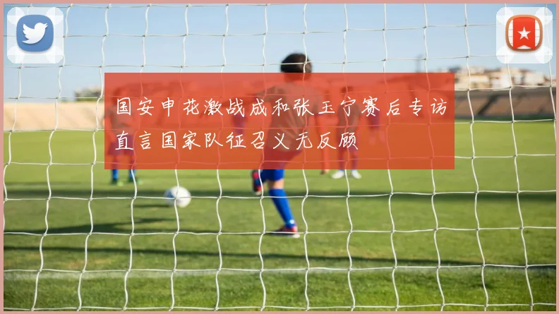 国安申花激战成和张玉宁赛后专访直言国家队征召义无反顾