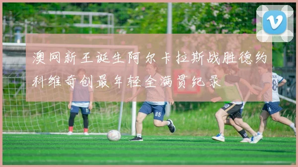 澳网新王诞生阿尔卡拉斯战胜德约科维奇创最年轻全满贯纪录