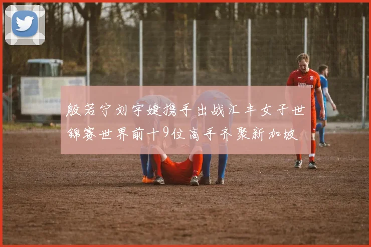 殷若宁刘宇婕携手出战汇丰女子世锦赛世界前十9位高手齐聚新加坡