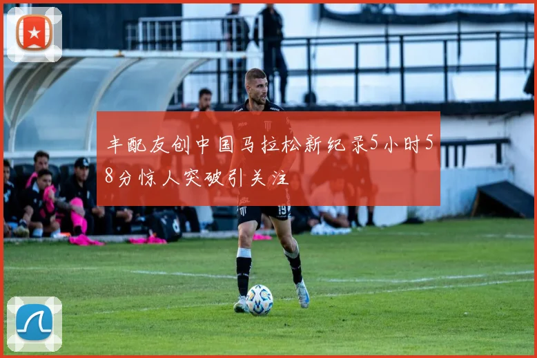 丰配友创中国马拉松新纪录5小时58分惊人突破引关注