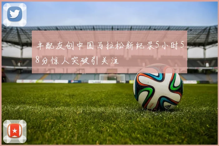 丰配友创中国马拉松新纪录5小时58分惊人突破引关注