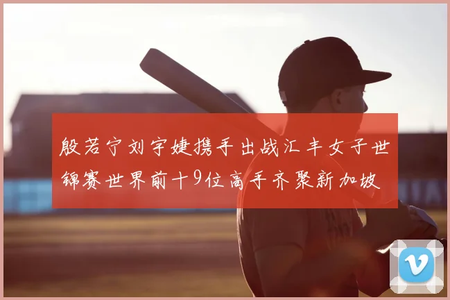 殷若宁刘宇婕携手出战汇丰女子世锦赛世界前十9位高手齐聚新加坡