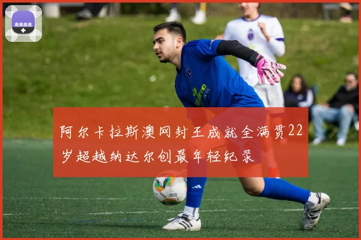 阿尔卡拉斯澳网封王成就全满贯22岁超越纳达尔创最年轻纪录