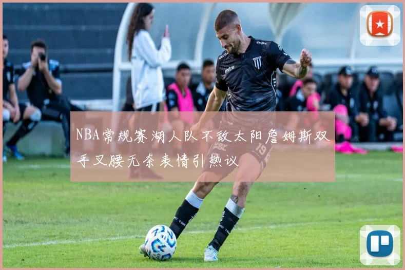 NBA常规赛湖人队不敌太阳詹姆斯双手叉腰无奈表情引热议