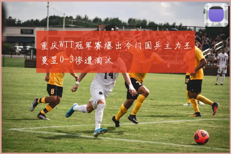 重庆WTT冠军赛爆出冷门国乒主力王曼昱0-3惨遭淘汰