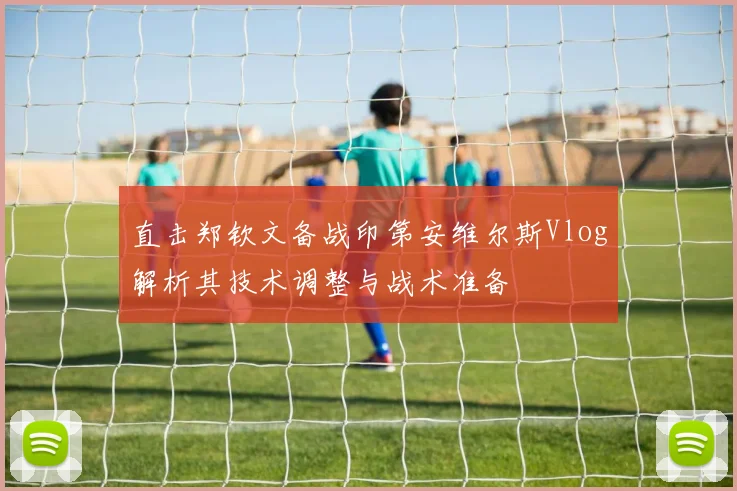 直击郑钦文备战印第安维尔斯Vlog解析其技术调整与战术准备