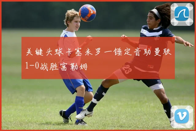 关键头球卡塞米罗一锤定音助曼联1-0战胜富勒姆