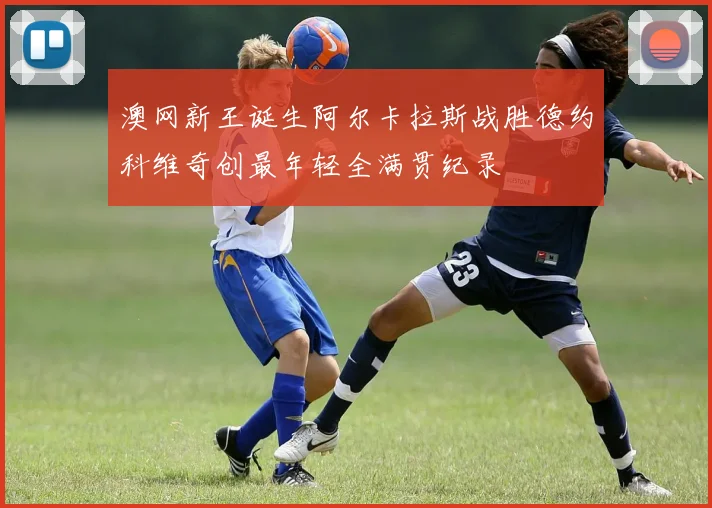 澳网新王诞生阿尔卡拉斯战胜德约科维奇创最年轻全满贯纪录