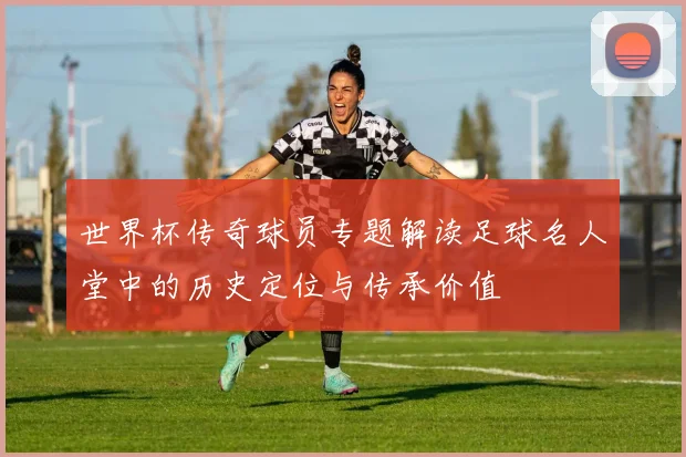 世界杯传奇球员专题解读足球名人堂中的历史定位与传承价值